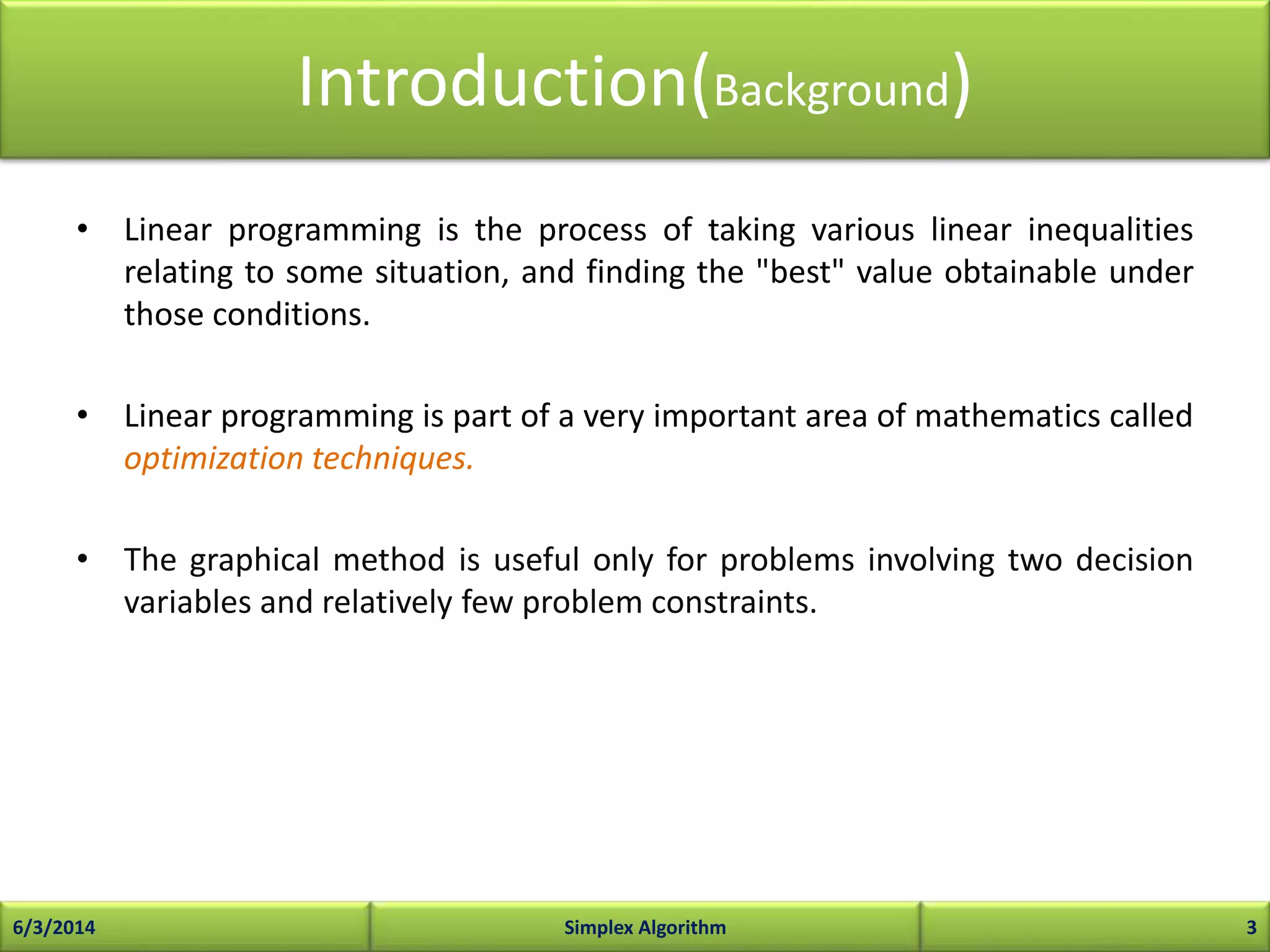 Introduction(Background)
• Linear programming is the process of taking various linear inequalities
relating to some situation, and finding the "best" value obtainable under
those conditions.
• Linear programming is part of a very important area of mathematics called
optimization techniques.
• The graphical method is useful only for problems involving two decision
variables and relatively few problem constraints.
6/3/2014 Simplex Algorithm 3
 