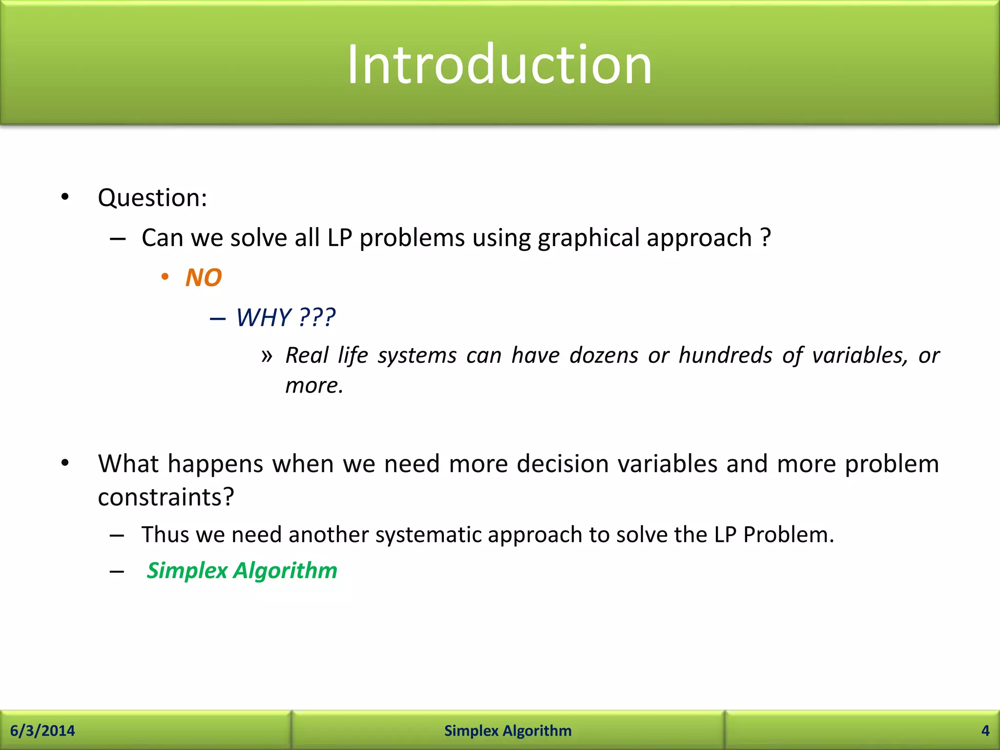 Introduction
• Question:
– Can we solve all LP problems using graphical approach ?
• NO
– WHY ???
» Real life systems can have dozens or hundreds of variables, or
more.
• What happens when we need more decision variables and more problem
constraints?
– Thus we need another systematic approach to solve the LP Problem.
– Simplex Algorithm
6/3/2014 Simplex Algorithm 4
 