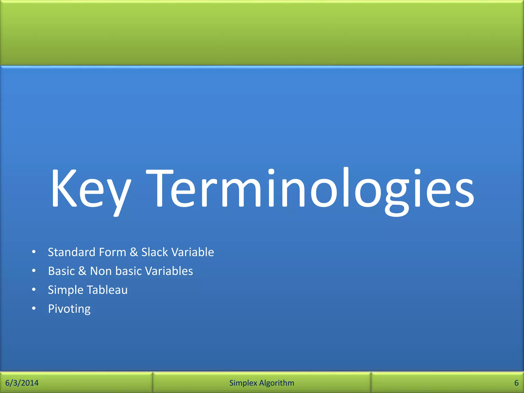 Key Terminologies
• Standard Form & Slack Variable
• Basic & Non basic Variables
• Simple Tableau
• Pivoting
6/3/2014 Simplex Algorithm 6
 