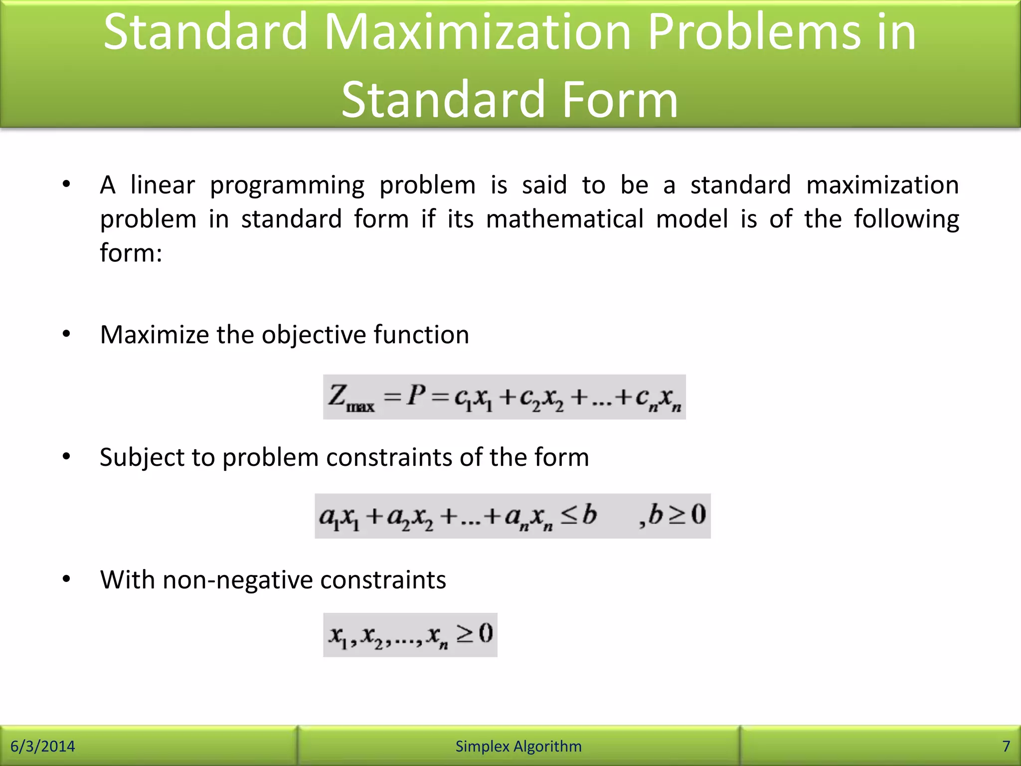Standard Maximization Problems in
Standard Form
• A linear programming problem is said to be a standard maximization
problem in standard form if its mathematical model is of the following
form:
• Maximize the objective function
• Subject to problem constraints of the form
• With non-negative constraints
6/3/2014 Simplex Algorithm 7
 