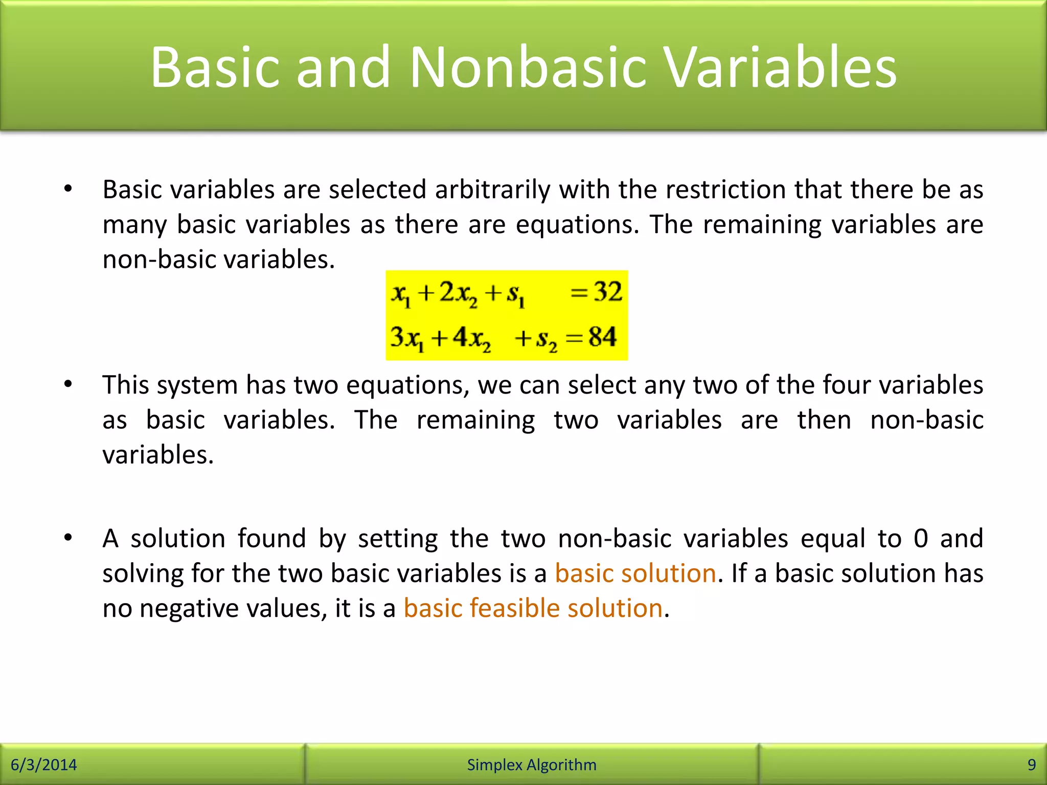 Basic and Nonbasic Variables
• Basic variables are selected arbitrarily with the restriction that there be as
many basic variables as there are equations. The remaining variables are
non-basic variables.
• This system has two equations, we can select any two of the four variables
as basic variables. The remaining two variables are then non-basic
variables.
• A solution found by setting the two non-basic variables equal to 0 and
solving for the two basic variables is a basic solution. If a basic solution has
no negative values, it is a basic feasible solution.
6/3/2014 Simplex Algorithm 9
 
