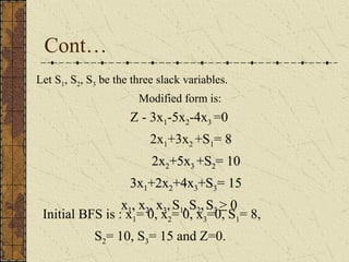 Cont… 
Let S1, S2, S3 be the three slack variables. 
Modified form is: 
Z - 3x1-5x2-4x3 =0 
2x1+3x2 +S1= 88 
22xx22++55xx33 ++SS22== 100 
33xx1++22xx22++44xx33++SS33== 155 
xx1,, xx22,, xx33,, S1, SS22,, SS33 > 0 
Initial BFS is : x1= 0, x2= 0, x3=0, S1= 8, 
S2= 10, S3= 15 and Z=0. 
 
