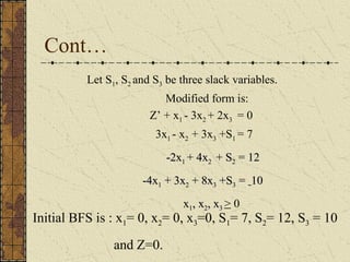 Cont… 
Let S1, S2 and S3 be three slack variables. 
Modified form is: 
Z’ + x1 - 3x2 + 2x3 = 0 
3x1 - x2 + 3x3 +S1 = 7 
--22xx11 ++ 44xx22 ++ SS22 == 1122 
--44xx11 ++ 33xx22 ++ 88xx33 ++SS33 == 1100 
xx11,, xx22,, xx33 > 0 
Initial BFS is : x1= 0, x2= 0, x3=0, S1= 7, S2= 12, S3 = 10 
and Z=0. 
 