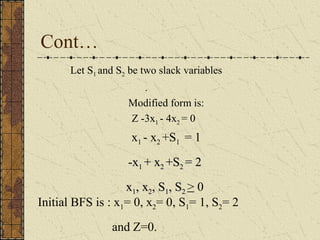 Cont… 
Let S1 and S2 be two slack variables 
. 
Modified form is: 
Z -3x1 - 4x2 = 0 
x1 - x2 +S1 = 1 
--xx11 ++ xx22 ++SS22 == 22 
xx11,, xx22,, SS11,, SS22 > 0 
Initial BFS is : x1= 0, x2= 0, S1= 1, S2= 2 
and Z=0. 
 