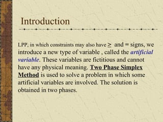 Introduction 
LPP, in which constraints may also have > and = signs, we 
introduce a new type of variable , called the artificial 
variable. These variables are fictitious and cannot 
have any physical meaning. Two Phase Simplex 
Method is used to solve a problem in which some 
artificial variables are involved. The solution is 
obtained in two phases. 
 