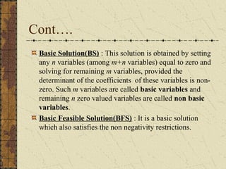Cont…. 
Basic Solution(BS) : This solution is obtained by setting 
any n variables (among m+n variables) equal to zero and 
solving for remaining m variables, provided the 
determinant of the coefficients of these variables is non-zero. 
Such m variables are called basic variables and 
remaining n zero valued variables are called non basic 
variables. 
Basic Feasible Solution(BFS) : It is a basic solution 
which also satisfies the non negativity restrictions. 
 