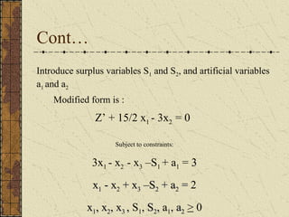 Cont… 
Introduce surplus variables S1 and S2, and artificial variables 
a1 and a2 
Modified form is : 
Z’ + 15/2 x1 - 3x2 = 0 
Subject to constraints: 
3x1 - x2 - x3 –S1 + a1 = 33 
xx11 -- xx22 ++ xx33 ––SS22 ++ aa22 == 2 
xx11,, xx22,, xx33 ,, S1, SS22,, a1, aa22 > 0 
 
