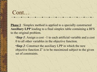 Cont… 
Phase I : Simplex method is applied to a specially constructed 
Auxiliary LPP leading to a final simplex table containing a BFS 
to the original problem. 
•Step 1: Assign a cost –1 to each artificial variable and a cost 
0 to all other variables in the objective function. 
•Step 2: Construct the auxiliary LPP in which the new 
objective function Z* is to be maximized subject to the given 
set of constraints. 
 