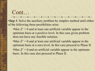 Cont… 
•Step 3: Solve the auxiliary problem by simplex method until either 
of the following three possibilities arise: 
•Max Z* < 0 and at least one artificial variable appear in the 
optimum basis at a positive level. In this case given problem 
does not have any feasible solution. 
•Max Z* = 0 and at least one artificial variable appear in the 
optimum basis at a zero level. In this case proceed to Phase II. 
•Max Z* = 0 and no artificial variable appear in the optimum 
basis. In this case also proceed to Phase II. 
 
