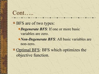 Cont….. 
BFS are of two types: 
Degenerate BFS: If one or more basic 
variables are zero. 
Non-Degenerate BFS: All basic variables are 
non-zero. 
Optimal BFS: BFS which optimizes the 
objective function. 
 