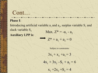Cont… 
Phase I: 
Introducing artificial variable a1 and a2, surplus variable S1 and 
slack variable S2 
Auxiliary LPP is: 
Max. Z* = -a1 - a2 
Z* + a1 + a2 = 0 
Subject to constraints: 
3x1 + x2 +a1 = 33 
44xx11 ++ 33xx22 ––SS11 ++ aa22 = 6 
x1 +2x2 +S2 = 44 
 