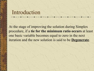 Introduction 
At the stage of improving the solution during Simplex 
procedure, if a tie for the minimum ratio occurs at least 
one basic variable becomes equal to zero in the next 
iteration and the new solution is said to be Degenerate. 
 