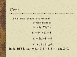 Cont… 
Let S1 and S2 be two slack variables. 
Modified form is: 
Z - 3x1 - 9x2 = 0 
x1 + 4x2 + S1 = 88 
xx11 ++ 22xx22 ++SS22 == 4 
xx11,, xx22,, SS11,, SS22 > 0 
Initial BFS is : x1= 0, x2= 0, S1= 8, S2= 4 and Z=0. 
 