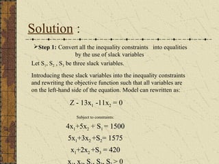 Solution : 
Step 1: Convert all the inequality constraints into equalities 
by the use of slack variables. 
Let S1, S2 , S3 be three slack variables. 
Introducing these slack variables into the inequality constraints 
and rewriting the objective function such that all variables are 
on the left-hand side of the equation. Model can rewritten as: 
Z - 13x1 -11x2 = 0 
Subject to constraints: 
4x1+5x2 + S1 = 1550000 
55xx1++33xx22 ++SS22== 1557755 
xx1++22xx22 ++SS33 == 442200 
xx1,, xx22,, SS1,, SS22,, SS33 > 0 
 