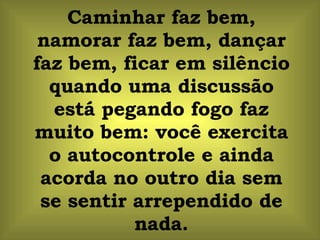 Caminhar faz bem, namorar faz bem, dançar faz bem, ficar em silêncio quando uma discussão está pegando fogo faz muito bem: você exercita o autocontrole e ainda acorda no outro dia sem se sentir arrependido de nada. 