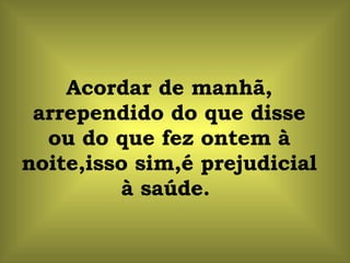Acordar de manhã, arrependido do que disse ou do que fez ontem à noite,isso sim,é prejudicial à saúde.  