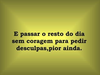 E passar o resto do dia sem coragem para pedir desculpas,pior ainda. 