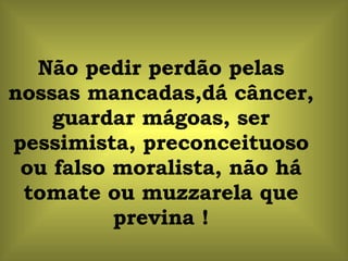 Não pedir perdão pelas nossas mancadas,dá câncer, guardar mágoas, ser pessimista, preconceituoso ou falso moralista, não há tomate ou muzzarela que previna ! 