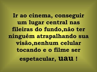 Ir ao cinema, conseguir um lugar central nas fileiras do fundo,não ter ninguém atrapalhando sua visão,nenhum celular tocando e o filme ser espetacular,  uau  ! 