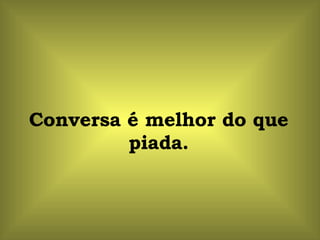 Conversa é melhor do que piada. 