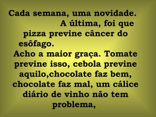 Cada semana, uma novidade.  A última, foi que pizza previne câncer do esôfago.  Acho a maior graça. Tomate previne isso, cebola previne aquilo,chocolate faz bem, chocolate faz mal, um cálice diário de vinho não tem problema,  