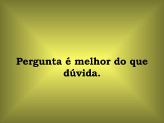 Pergunta é melhor do que dúvida. 