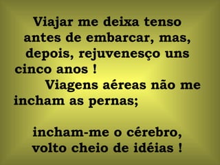 Viajar me deixa tenso antes de embarcar, mas, depois, rejuvenesço uns cinco anos !  Viagens aéreas não me incham as pernas;  incham-me o cérebro, volto cheio de idéias ! 