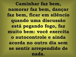 Caminhar faz bem, namorar faz bem, dançar faz bem, ficar em silêncio quando uma discussão está pegando fogo, faz muito bem: você exercita o autocontrole e ainda acorda no outro dia sem se sentir arrependido de nada. 