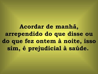 Acordar de manhã, arrependido do que disse ou do que fez ontem à noite, isso sim, é prejudicial à saúde.  