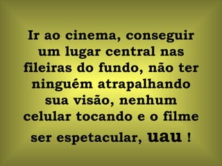 Ir ao cinema, conseguir um lugar central nas fileiras do fundo, não ter ninguém atrapalhando sua visão, nenhum celular tocando e o filme ser espetacular,  uau  ! 