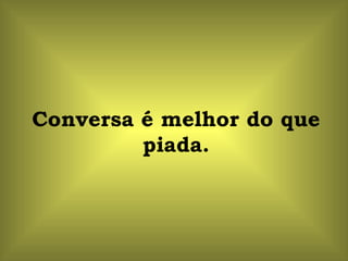 Conversa é melhor do que piada. 
