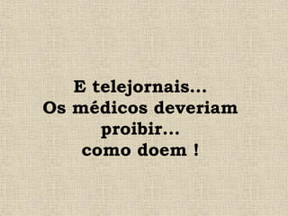 E telejornais...
Os médicos deveriam
proibir...
como doem !
 
