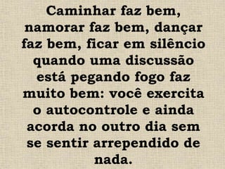 Caminhar faz bem,
namorar faz bem, dançar
faz bem, ficar em silêncio
quando uma discussão
está pegando fogo faz
muito bem: você exercita
o autocontrole e ainda
acorda no outro dia sem
se sentir arrependido de
nada.
 