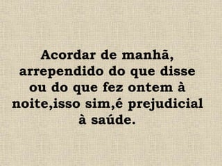 Acordar de manhã,
arrependido do que disse
ou do que fez ontem à
noite,isso sim,é prejudicial
à saúde.
 