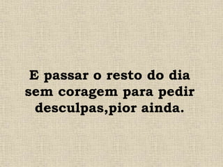 E passar o resto do dia
sem coragem para pedir
desculpas,pior ainda.
 