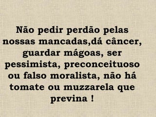 Não pedir perdão pelas
nossas mancadas,dá câncer,
guardar mágoas, ser
pessimista, preconceituoso
ou falso moralista, não há
tomate ou muzzarela que
previna !
 