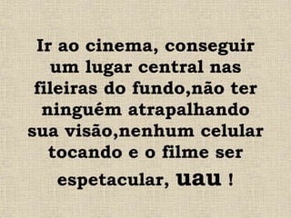 Ir ao cinema, conseguir
um lugar central nas
fileiras do fundo,não ter
ninguém atrapalhando
sua visão,nenhum celular
tocando e o filme ser
espetacular, uau !
 