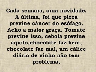 Cada semana, uma novidade.
A última, foi que pizza
previne câncer do esôfago.
Acho a maior graça. Tomate
previne isso, cebola previne
aquilo,chocolate faz bem,
chocolate faz mal, um cálice
diário de vinho não tem
problema,
 