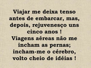 Viajar me deixa tenso
antes de embarcar, mas,
depois, rejuvenesço uns
cinco anos !
Viagens aéreas não me
incham as pernas;
incham-me o cérebro,
volto cheio de idéias !
 