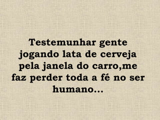 Testemunhar gente
jogando lata de cerveja
pela janela do carro,me
faz perder toda a fé no ser
humano...
 