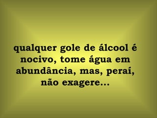 qualquer gole de álcool é nocivo, tome água em abundância, mas, peraí, não exagere... 