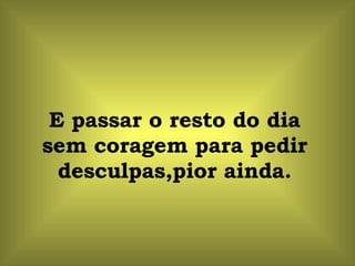 E passar o resto do dia sem coragem para pedir desculpas,pior ainda. 