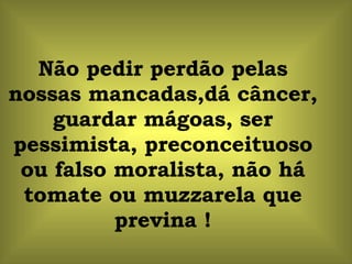 Não pedir perdão pelas nossas mancadas,dá câncer, guardar mágoas, ser pessimista, preconceituoso ou falso moralista, não há tomate ou muzzarela que previna ! 