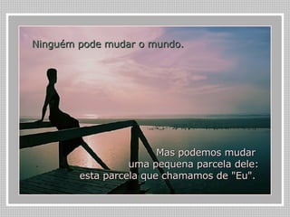 Ninguém pode mudar o mundo.   Mas podemos mudar  uma pequena parcela dele: esta parcela que chamamos de "Eu".  
