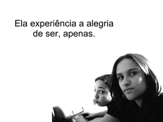 Ela experiência a alegria de ser, apenas. 