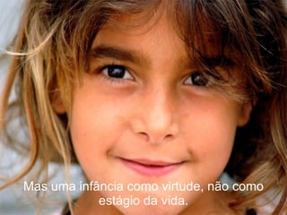 Mas uma infância como virtude, não como estágio da vida. 