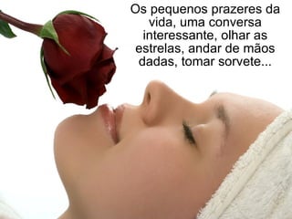 Os pequenos prazeres da vida, uma conversa interessante, olhar as estrelas, andar de mãos dadas, tomar sorvete... 