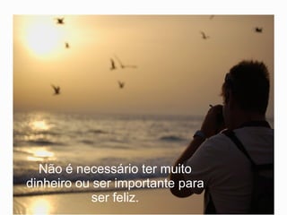 Não é necessário ter muito dinheiro ou ser importante para ser feliz. 