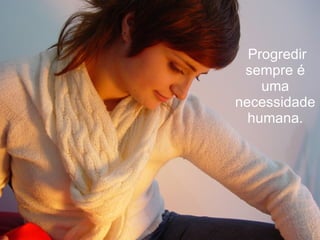   Progredir sempre é uma necessidade humana. 