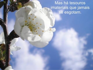 Mas há tesouros imateriais que jamais se esgotam. 